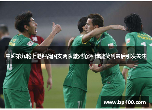 中超第九轮上港迎战国安两队激烈角逐 谁能笑到最后引发关注